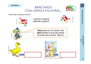 CoordenadoriadeEducação
1.ºAno
4.ºBIMESTRE/2012
6
BRINCANDO
COM LETRAS E PALAVRAS...
pt.dreamstime.com
Vamos reler o trecho da música?
“apanhar a bola-la
estender a pata-ta”
Pata pode ser um animal, mas
pata também é uma das partes
do corpo dos animais. Veja só:
ATIVIDADE 4
ellianeluna.blogspot.com.br/
dicasparafestas.com.br
galeria.colorir.com
galeria.colorir.com
Buarque, Chico. Os saltimbancos. 5 ed.- RJ: José Olympio , 2009.
 