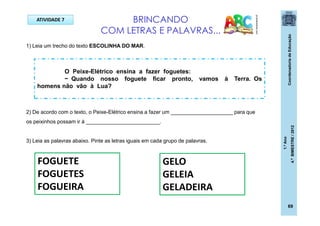 CoordenadoriadeEducação
1.ºAno
4.ºBIMESTRE/2012
69
ATIVIDADE 7 BRINCANDO
COM LETRAS E PALAVRAS...
pt.dreamstime.com
O Peixe-Elétrico ensina a fazer foguetes:
− Quando nosso foguete ficar pronto, vamos à Terra. Os
homens não vão à Lua?
1) Leia um trecho do texto ESCOLINHA DO MAR.
2) De acordo com o texto, o Peixe-Elétrico ensina a fazer um _____________________ para que
os peixinhos possam ir à _________________________.
3) Leia as palavras abaixo. Pinte as letras iguais em cada grupo de palavras.
FOGUETE
FOGUETES
FOGUEIRA
GELO
GELEIA
GELADEIRA
 