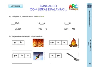 CoordenadoriadeEducação
1.ºAno
4.ºBIMESTRE/2012
70
BRINCANDO
COM LETRAS E PALAVRAS...
pt.dreamstime.com
ATIVIDADE 8
1) Complete as palavras abaixo com G ou GU.
2) Organize as sílabas para formar palavras.
___ATO Á___A
___LINHA MIN___AU
I___AL
PIN___O
go fo
gue fo te
guei ra fo
fo gar
_________________
_________________
_________________
_________________
agracadaquimica.com.br
bibliotecabiblica.blogspot.com
blog.educacional.com.br
festabox.com.br
 