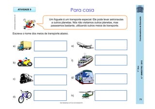 CoordenadoriadeEducação
1.ºAno
4.ºBIMESTRE/2012
71
ATIVIDADE 9
Um foguete é um transporte especial. Ele pode levar astronautas
a outros planetas. Nós não visitamos outros planetas, mas
passeamos bastante, utilizando outros meios de transporte.
Escreva o nome dos meios de transporte abaixo.
Para casa
casadoaraujo.sopalmeiras.com
http://sitededicas.ne10.uol.com.br/cliparts.htm
a)
b)
c)
d)
e)
f)
g)
h)
 