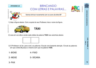CoordenadoriadeEducação
1.ºAno
4.ºBIMESTRE/2012
72
ATIVIDADE 10 BRINCANDO
COM LETRAS E PALAVRAS...
pt.dreamstime.com
1) Veja a figura abaixo. Com a ajuda do seu Professor, leia o nome da figura.
TÁXI
Vamos brincar novamente com os sons da letra X?
carplace.virgula.uol.com.br
2) Leia em voz alta e anote cada sílaba da palavra TÁXI nas caixinhas abaixo.
3) O Professor vai ler, para você, as palavras. Escute com bastante atenção. Circule as palavras
em que a letra X possui o mesmo som que na palavra TÁXI.
1- BOXE
2- MEXE
3- FAX
4- FIXO
5- XÍCARA
casadoaraujo.sopalmeiras.com
 