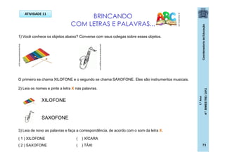 CoordenadoriadeEducação
1.ºAno
4.ºBIMESTRE/2012
73
ATIVIDADE 11
resumosdemeusrumos.blogspot.com
blog.educacaoadventista.org.br BRINCANDO
COM LETRAS E PALAVRAS...
pt.dreamstime.com
1) Você conhece os objetos abaixo? Converse com seus colegas sobre esses objetos.
O primeiro se chama XILOFONE e o segundo se chama SAXOFONE. Eles são instrumentos musicais.
2) Leia os nomes e pinte a letra X nas palavras.
XILOFONE
SAXOFONE
3) Leia de novo as palavras e faça a correspondência, de acordo com o som da letra X.
( 1 ) XILOFONE
( 2 ) SAXOFONE
( ) XÍCARA
( ) TÁXI
 