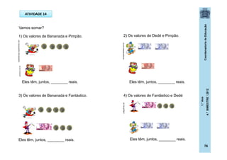 CoordenadoriadeEducação
1.ºAno
4.ºBIMESTRE/2012
76
ATIVIDADE 14
Vamos somar?
1) Os valores de Bananada e Pimpão.
Eles têm, juntos, ________ reais.
3) Os valores de Bananada e Fantástico.
Eles têm, juntos, ________ reais.
2) Os valores de Dedé e Pimpão.
Eles têm, juntos, ________ reais.
Eles têm, juntos, ________ reais.
4) Os valores de Fantástico e Dedé
dicasparafestas.com.br
casadoaraujo.sopalmeiras.com
codigofonte.net
posthaus.com.br
 