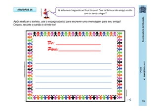 CoordenadoriadeEducação
1.ºAno
4.ºBIMESTRE/2012
78
ATIVIDADE 16
Após realizar o sorteio, use o espaço abaixo para escrever uma mensagem para seu amigo!
Depois, recorte o cartão e divirta-se!
Já estamos chegando ao final do ano! Que tal brincar de amigo oculto
com os seus colegas?
codigofonte.net
De: _________________
Para:________________
_____________________________
_____________________________
_____________________________
_____________________________
_____________________________
4shared.com
12desportolumiar.blogspot.com
 