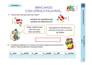 CoordenadoriadeEducação
1.ºAno
4.ºBIMESTRE/2012
8
BRINCANDO
COM LETRAS E PALAVRAS...
PT.dreamstime.com
1) Vamos reler mais este trecho da música?
“sempre em equilíbrio-brio
sempre em exercício-cio”
ATIVIDADE 6
Esta palavra é escrita com x,
mas tem o som de z, no início
de sílabas.
2) Complete as palavras com a letra x e leia outras palavras em que acontece o
mesmo. Copie as palavras nos espaços abaixo.
e__ame e__ército e__ato e__emplo e__ibir e__aminar
dicasparafestas.com.br
galeria.colorir.com
galeria.colorir.com
posthaus.com.br
Copie a palavra que
está com uma
letra vermelha.
 