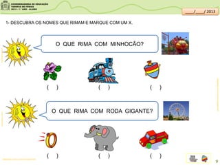 O QUE RIMA COM MINHOCÃO?
O QUE RIMA COM RODA GIGANTE?
1- DESCUBRA OS NOMES QUE RIMAM E MARQUE COM UM X.
( ) ( ) ( )
( ) ( ) ( )sitededicas.ne10.uol.com.br/cliparts.htm
clipartsdahora.com.brclipartsdahora.com.br
sitededicas.ne10.uol.com.br/cliparts.htm
9
____/____/ 2013
 