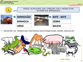 MINHOCÃO
MINHOCA
URSO
BATE - BATE
ZEBRA
BALEIA
MINHOCA:blogdoselback.com.br
1- ENCONTRE OS ANIMAIS QUE VOCÊ RISCOU NA ATIVIDADE ACIMA. AGORA, CIRCULE-OS.
RISQUE AS PALAVRAS QUE COMEÇAM COM A MESMA LETRA
DO NOME DOS BRINQUEDOS.
clipartsdahora.com.br
SITEDEDICAS.NE10.UOL.COM.BR/
MINHOCA-BALEIA
10
____/____/ 2013
 