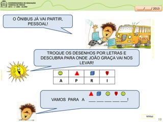 O ÔNIBUS JÁ VAI PARTIR,
PESSOAL!
TROQUE OS DESENHOS POR LETRAS E
DESCUBRA PARA ONDE JOÃO GRAÇA VAI NOS
LEVAR!
A P R I
VAMOS PARA A ___ ___ ___ ___ ___!
clipartsdahora.com.br
PRAIA
13
MARTINS,Cláudio.Vamosparaapraia.SãoPaulo:FTD,1999.
____/____/ 2013
 