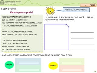 VOCÊ QUER VIAJAR? VENHA COMIGO.
QUE TAL A GENTE SE CONHECER?
VOU FICAR MAIS FELIZ POR TER VOCÊ COMO AMIGO!
 VAMOS, PESSOAL! TOMEM SEUS LUGARES!
[...]
VAMOS VIAJAR, PASSEAR PELOS MARES,
NADA MELHOR QUE UMAS FÉRIAS NA PRAIA!
[...]
QUE MARAVILHA VIVER NO MAR,
ONDAS, SOL, DESCANSO NA REDE.
NADAR, COMER, DORMIR E PESCAR,
SUCO GELADO PARA MATAR A SEDE!
Adaptado-Acervo da Sala de Leitura/SME - MARTINS, Cláudio . Vamos para a praia/ São Paulo: FTD, 1999 .
1- LEIA O TEXTO.
2- DESENHE E ESCREVA O QUE VOCÊ FAZ OU
GOSTARIA DE FAZER NA PRAIA.
3- VEJA AS LETRAS MARCADAS E ESCREVA OUTRAS PALAVRAS COM G OU J.
____________
____________
VIAJAR
____________
____________
GELADO
clipartsdahora.com.br
OBA! EU ADORO PRAIA.
14
____/____/ 2013
 