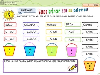 1- COMPLETE COM AS LETRAS DE CADA BALDINHO E FORME NOVAS PALAVRAS.
SUCO GELADO
S__CO
S__CO
__ELADO
__ELADO
GENTEMARES
__ENTE
__ENTE
__ENTE
__ARES
__ARES
NADA
A
E
__ADA
__ADA
__ENTE
M
S
F
C
L
P
D P
S
L
ESCOLHA UMA DAS PALAVRAS ACIMA E ESCREVA UMA FRASE BEM BONITA.
_____________________________________________________________
clipartsdahora.com.br
DIVIRTA-SE!
sitededicas.ne10.uol.com.br/
15
____/____/ 2013
 