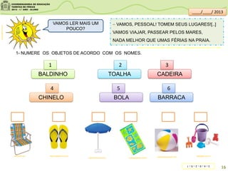  VAMOS, PESSOAL! TOMEM SEUS LUGARES![..]
VAMOS VIAJAR, PASSEAR PELOS MARES,
NADA MELHOR QUE UMAS FÉRIAS NA PRAIA.
1- NUMERE OS OBJETOS DE ACORDO COM OS NOMES.
loja.havaianas.com.br kitsegifts.com.brcomerparacrescer.com
mercadolivre.com.br
meuclub.net/
ciadastoalhas.com.br
clipartsdahora.com.br
VAMOS LER MAIS UM
POUCO?
BALDINHO
CHINELO BARRACA
CADEIRATOALHA
BOLA
1 2 3
4 5 6
16
Acervo da Sala de Leitura/SME - MARTINS, Cláudio . Vamos para a praia. São Paulo: FTD, 1999.
____/____/ 2013
3–4–6–2–5–1
 