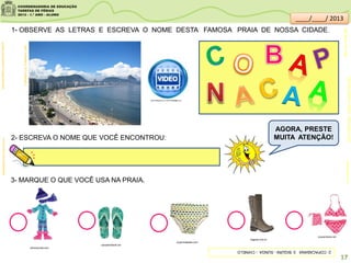 1- OBSERVE AS LETRAS E ESCREVA O NOME DESTA FAMOSA PRAIA DE NOSSA CIDADE.
2- ESCREVA O NOME QUE VOCÊ ENCONTROU:
TURISMO.CULTURAMIX.COM
3- MARQUE O QUE VOCÊ USA NA PRAIA.
olhonamoda.com
roupinhasbebe.com
calcadoinfantil.net
bagarai.com.br
roupacrianca.net
JoãoGraça:Martins,Cláudio.Vamosparaapraia/
SãoPaulo:FTD,1999
clipartsdahora.com.br
sitededicas.ne10.uol.com.br/
AGORA, PRESTE
MUITA ATENÇÃO!
2-COPACABANA3-BIQUÍNI-SUNGA-CHINELO
17
outube.com/watch?v=cda3nXa1R6A
____/____/ 2013
 