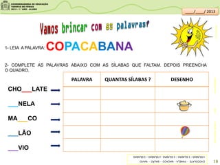 1- LEIA A PALAVRA:
2- COMPLETE AS PALAVRAS ABAIXO COM AS SÍLABAS QUE FALTAM. DEPOIS PREENCHA
O QUADRO.
COPACABANA
PALAVRA QUANTAS SÍLABAS ? DESENHO
CHO___LATE
___NELA
MA___CO
___LÃO
___VIO
guiadadieta.com.br
clipartsdahora.com.br
CHOCOLATE-PANELA-MACACO-BALÃO-NAVIO
4SÍLABAS-3SÍLABAS–3SÍLABAS-2SÍLABAS–3SÍLABAS
18
____/____/ 2013
clipartIlustração-MarceloCoelho
 