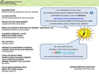 EDUARDO PAES
PREFEITURA DA CIDADE DO RIO DE JANEIRO
CLAUDIA COSTIN
SECRETARIA MUNICIPAL DE EDUCAÇÃO
REGINA HELENA DINIZ BOMENY
SUBSECRETARIA DE ENSINO
MARIA DE NAZARETH MACHADO DE BARROS VASCONCELLOS
COORDENADORIA DE EDUCAÇÃO
ELISABETE BARBOSA ALVES
MARIA DE FÁTIMA CUNHA
COORDENADORIA TÉCNICA
IZA LOCATELLI
CONSULTORIA
ADRIANA DO NASCIMENTO QUERIDO
JANAÍNA CRUZ DA SILVA DE ANDRADE
ELABORAÇÃO
CARLA DA ROCHA FARIA
INGRID LOUISE GAUDIERO RIBEIRO
LEILA CUNHA DE OLIVEIRA
SIMONE CARDOZO VITAL DA SILVA
REVISÃO
DALVA MARIA MOREIRA PINTO
MARIA DE FÁTIMA CUNHA
DESIGN GRÁFICO
OLÁ, AMIGUINHO! EU SOU O SOL!
EM ALGUMAS PÁGINAS DESTE CADERNO APARECE O ÍCONE .
EXPERIMENTE ACESSÁ-LO NO SITE RIOEDUCA.
www.rioeduca.net/recursospedagogicos.php
CLIK NO ÍCONE E FAÇA DESCOBERTAS INTERESSANTES SOBRE
A CIDADE MARAVILHOSA - NOSSO RIO DE JANEIRO!
www.clipartsdahora.com.br
SE VOCÊ GOSTA DE LER,
CONHEÇA, JUNTO COM A SUA FAMÍLIA,
A
http://www.educopedia.com.br/Educoteca/Educoteca.aspx
AGRADECIMENTOS ESPECIAIS
EDUARDA CRISTINA LIMA
 