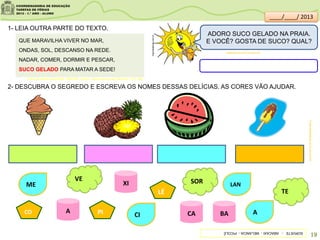 QUE MARAVILHA VIVER NO MAR,
ONDAS, SOL, DESCANSO NA REDE.
NADAR, COMER, DORMIR E PESCAR,
SUCO GELADO PARA MATAR A SEDE!
2- DESCUBRA O SEGREDO E ESCREVA OS NOMES DESSAS DELÍCIAS. AS CORES VÃO AJUDAR.
A BA
XI
CAPI
LÉ
CO
ME LAN
CI A
SOR
TE
VE
1- LEIA OUTRA PARTE DO TEXTO.
clipartsdahora.com.br
sitededicas.ne10.uol.com.br/
Futas;sitededicas.ne10.uol.com.br/
ADORO SUCO GELADO NA PRAIA.
E VOCÊ? GOSTA DE SUCO? QUAL?
SORVETE-ABACAXI-MELANCIA-PICOLÉ
19
Acervo da Sala de Leitura/SME - MARTINS, Cláudio . Vamos para a praia. São Paulo: FTD, 1999.
____/____/ 2013
 