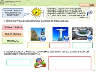 1- ESCREVA O NOME DESSES LUGARES FAMOSOS DE NOSSA CIDADE.
rj.quebarato.com.br
rj.quebarato.com.br
rj.quebarato.com.br
CRISTO REDENTOR
PÃO DE AÇÚCAR
MARACANÃ
2- AGORA, ESCREVA O NOME DO LUGAR MAIS CONHECIDO DO SEU BAIRRO E FAÇA UM
BELO DESENHO PARA REPRESENTÁ-LO.
apaixonadosporletramento.blogspot.com.br
VAMOS CONHECER
ALGUNS PONTOS
TURÍSTICOS?
clipartsdahora.com.br
sitededicas.ne10.uol.com.br/
20
youtube.com/watch?v=W8a0-yEY9gs8
youtube.com/watch?v=DurFq81GYJI&feature=related
youtube.com/watch?v=lYqXCg1LbQY
____/____/ 2013
 
