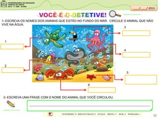 br.freepik.com/vetores-gratis
1- ESCREVA OS NOMES DOS ANIMAIS QUE ESTÃO NO FUNDO DO MAR. CIRCULE O ANIMAL QUE NÃO
VIVE NA ÁGUA.
2- ESCREVA UMA FRASE COM O NOME DO ANIMAL QUE VOCÊ CIRCULOU.
____________________________________________________________________________________________
sitededicas.ne10.uol.com.br/
sitededicas.ne10.uol.com.br/
22
1
5
3
4
2
1-TARTARUGA2-PEIXE3-TUCANO4-POLVO5-ESTRELA-DO-MAR6-CARANGUEJO
6
____/____/ 2013
 