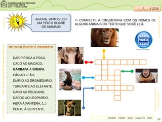 DAR PIPOCA À FOCA,
CACO AO MACACO,
GARRAFA À GIRAFA,
PÃO AO LEÃO,
DIÁRIO AO DROMEDÁRIO,
TURBANTE AO ELEFANTE,
CANO AO PELICANO,
DARDO AO LEOPARDO,
HERA À PANTERA, [...]
PENTE À SERPENTE.
clipartsdahora.com.br
AcervodaSaladeLeitura/SME-Bichoquetequerolivre-EliasJosé-Moderna
1- COMPLETE A CRUZADINHA COM OS NOMES DE
ALGUNS ANIMAIS DO TEXTO QUE VOCÊ LEU.
outrosanimais:rio.rj.gov.br/web/riozoo
foca:descomplicando.com
sitededicas.ne10.uol.com.br/
AGORA, VAMOS LER
UM TEXTO SOBRE
OS ANIMAIS!
LEÃO-ELEFANTE-FOCA-GIRAFA-MACACO
24
youtube.com/watch?v=KBR3tybFIl4
____/____/ 2013
 