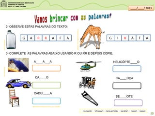 2- OBSERVE ESTAS PALAVRAS DO TEXTO:
G A R R A AF G I AR F A
3- COMPLETE AS PALAVRAS ABAIXO USANDO R OU RR E DEPOIS COPIE.
psdovidro.com.br
SITEDEDICAS.NE10.UOL.COM.BR/
brasilescola.com
IMAGENS;SITEDEDICAS.NE10.UOL.COM.BR/
A____A___A
CA____O
HELICÓPTE____O
CADEI____A
CA____OÇA
SE____OTE
ARARA-CARRO-CADEIRA-HELICÓPTERO-CARROÇA-SERROTE
25
____/____/ 2013
 