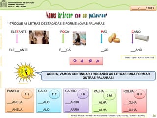 1-TROQUE AS LETRAS DESTACADAS E FORME NOVAS PALAVRAS.
ELEFANTE FOCA PÃO CANO
rio.rj.gov.br/web/riozoofoca:descomplicando.combrasilescola.comcompletadistribuidora.com.br
PANELA
___ANELA
___ANELA
GALO
___ALO
___ALO
CARRO
___ARRO
___ARRO
PALHA
___ALHA
___ALHA
ROLHA
___OLHA
___OLHA
C J T C J B C M B F
AGORA, VAMOS CONTINUAR TROCANDO AS LETRAS PARA FORMAR
OUTRAS PALAVRAS!
clipartsdahora.com.br
26
ELE___ANTE F___CA __ÃO ___ANO
____/____/ 2013
ELEFANTE–FACA–MÃO–PANO
CANELA–JANELA/TALO–CALO/JARRO–BARRO/CALHA–MALHA/BOLHA-FOLHA
 