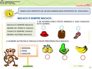 MACACO É SEMPRE MACACO
MESMO DE TERNO E CASACO.
CASACO É SEMPRE CASACO
MESMO VESTINDO MACACO.
clipartsdahora.com.br
AcervodaSaladeLeitura/SME-Enrolalingua/Ciça;RiodeJaneiro:NovaFronteira,2001
VAMOS LER A RESPEITO DE UM DOS ANIMAIS MAIS DIVERTIDOS DO ZOOLÓGICO.
lacasainfantil.com
2- NUMERE AS FRUTAS E CIRCULE A FRUTA PREFERIDA PELO MACACO.
1-BANANA
2-PERA
3-ABACATE
1- DE ACORDO COM O TEXTO, MARQUE O QUE O MACACO
ESTÁ USANDO.
SITEDEDICAS.NE10.UOL.COM.BR/
27
____/____/ 2013
1-TERNO2-2,3,1
 