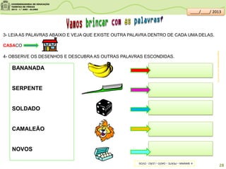 4- OBSERVE OS DESENHOS E DESCUBRA AS OUTRAS PALAVRAS ESCONDIDAS.
3- LEIA AS PALAVRAS ABAIXO E VEJA QUE EXISTE OUTRA PALAVRA DENTRO DE CADA UMA DELAS.
CASACO
BANANADA
SERPENTE
SOLDADO
CAMALEÃO
NOVOS
imagens:sitededicas.ne10.uol.com.br/
28
____/____/ 2013
4-BANANA–PENTE–DADO–LEÃO-OVOS
 