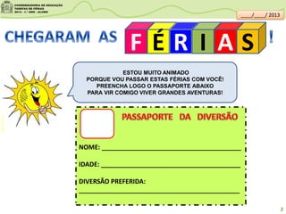 F É R I A S
ESTOU MUITO ANIMADO
PORQUE VOU PASSAR ESTAS FÉRIAS COM VOCÊ!
PREENCHA LOGO O PASSAPORTE ABAIXO
PARA VIR COMIGO VIVER GRANDES AVENTURAS!
NOME: _______________________________________
IDADE: _______________________________________
DIVERSÃO PREFERIDA:
_____________________________________________
clipartsdahora.com.br
____/____/ 2013
2
 