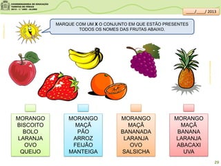 clipartsdahora.com.br
MARQUE COM UM X O CONJUNTO EM QUE ESTÃO PRESENTES
TODOS OS NOMES DAS FRUTAS ABAIXO.
MORANGO
BISCOITO
BOLO
LARANJA
OVO
QUEIJO
MORANGO
MAÇÃ
PÃO
ARROZ
FEIJÃO
MANTEIGA
MORANGO
MAÇÃ
BANANADA
LARANJA
OVO
SALSICHA
MORANGO
MAÇÃ
BANANA
LARANJA
ABACAXI
UVA
sitededicas.ne10.uol.com.br/
29
____/____/ 2013
 