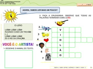 O LEÃO
LEÃO! LEÃO! LEÃO!
RUGINDO COMO UM TROVÃO
[...]
LEÃO! LEÃO! LEÃO!
ÉS O REI DA CRIAÇÃO.
clipartsdahora.com.br
2- FAÇA A CRUZADINHA. OBSERVE QUE TODAS AS
PALAVRAS TERMINAM COMO LEÃO.
1- DESENHE O ANIMAL DO TEXTO.
gartic.uol.com.br
V
pt.all-free-download.com
I
O
L
Ã
O
imagens:sitededicas.ne10.uol.com.br/
AGORA, VAMOS LER MAIS UM POUCO?
AcervodaSaladeLeitura/SME–MORAES,Vinicius.AarcadeNoé.
2–AVIÃO3-LIMÃO4-CORAÇÃO5-BALÃO6-MÃO7-FOGÃO
1
2
3
4
5
6
7
31
____/____/ 2013
 