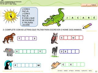 3- COMPLETE COM AS LETRAS QUE FALTAM PARA ESCREVER O NOME DOS ANIMAIS.
clipartsdahora.com.br
J COM A
FAZ JÁ.
J COM E
FAZ JÉ.
É COM J QUE
SE ESCREVE
A PALAVRA
JACARÉ
J A AC ÉR
E T
P M
T E C U
Z E
C E
animasi:sitededicas.ne10.uol.com.br/
Acervo da Sala de Leitura/SME - ROCHA. Ruth. Palavras muitas palavras- São Paulo : Quinteto Editorial, 1998
sitededicas.ne10.uol.com.br/
TIGRE-ELEFANTE-PINGUIM-CORUJA-ZEBRA-COELHO
32
____/____/ 2013
 
