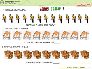 1- CIRCULE DEZ ARARAS.
QUANTAS ARARAS SOBRARAM?______
2- CIRCULE CINCO GIRAFAS.
3- CIRCULE QUATRO ONÇAS.
QUANTAS GIRAFAS SOBRARAM?______
QUANTAS ONÇAS SOBRARAM?______ sitededicas.ne10.uol.com.br/
3ARARAS-4GIRAFAS-5ONÇAS
33
____/____/ 2013
 