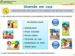 1- LEIA ABAIXO UMA LISTA DE ATIVIDADES LEGAIS.BRINQUE COM A FAMÍLIA E COM OS SEUS AMIGOS.
BRINCAR EM CASA COM A FAMÍLIA E COM OS AMIGOS PODE SER MUITO DIVERTIDO!
ATIVIDADES LEGAIS
AMARELINHA
PIQUE ESCONDE
PULAR CORDA
TELEFONE DE LATA
AVIÃOZINHO DE PAPEL
JOGAR BOLA
2- LIGUE CADA BRINCADEIRA DA LISTA ÀS IMAGENS CORRESPONDENTES.
clipartsdahora.com.brbrincadeirasdecrianca.com.br/
Futas;sitededicas.ne10.uol.com.br/
35
youtube.com/watch?v=wxejBXWJm-Uyoutube.com/watch?v=_Dv7e2I0JzI
____/____/ 2013
 