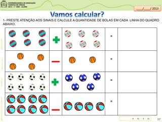 =
=
=
=
br.freepik.comgaleria.colorir.comgaleria.colorir.com
1- PRESTE ATENÇÃO AOS SINAIS E CALCULE A QUANTIDADE DE BOLAS EM CADA LINHA DO QUADRO
ABAIXO.
sitededicas.ne10.uol.com.br/cliparts.htm
12-2-13-4
37
____/____/ 2013
 