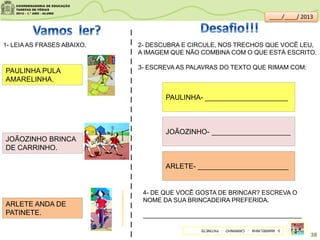1- LEIA AS FRASES ABAIXO.
PAULINHA PULA
AMARELINHA.
JOÃOZINHO BRINCA
DE CARRINHO.
ARLETE ANDA DE
PATINETE.
I
I
I
I
I
I
I
I
I
I
I
I
I
I
I
I
I
I
I
I
I
I
2- DESCUBRA E CIRCULE, NOS TRECHOS QUE VOCÊ LEU,
A IMAGEM QUE NÃO COMBINA COM O QUE ESTÁ ESCRITO.
3- ESCREVA AS PALAVRAS DO TEXTO QUE RIMAM COM:
PAULINHA- _____________________
JOÃOZINHO- ____________________
ARLETE- _______________________
4- DE QUE VOCÊ GOSTA DE BRINCAR? ESCREVA O
NOME DA SUA BRINCADEIRA PREFERIDA.
______________________________________________
brincadeirasdecrianca.com.br/
3-AMARELINHA-CARRINHO-PATINETE
38
____/____/ 2013
 