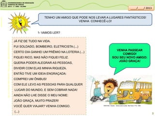 TENHO UM AMIGO QUE PODE NOS LEVAR A LUGARES FANTÁSTICOS!
VENHA CONHECÊ-LO!
JÁ FIZ DE TUDO NA VIDA.
FUI SOLDADO, BOMBEIRO, ELETRICISTA (...)
CERTO DIA GANHEI UM PRÊMIO NA LOTERIA (...)
FIQUEI RICO, MAS NÃO FIQUEI FELIZ.
QUERIA PODER ALEGRAR AS PESSOAS,
DIVIDIR COM ELAS MINHA RIQUEZA.
ENTÃO TIVE UM IDEIA ENGRAÇADA:
COMPREI UM ÔNIBUS!
COM ELE LEVO AS PESSOAS PARA QUALQUER
LUGAR DO MUNDO, E SEM COBRAR NADA!
AINDA NÃO LHE DISSE O MEU NOME:
JOÃO GRAÇA, MUITO PRAZER!
VOCÊ QUER VIAJAR? VENHA COMIGO.
(...)
VENHA PASSEAR
COMIGO!
SOU SEU NOVO AMIGO:
JOÃO GRAÇA!
AcervodaSaladeLeitura/SME-MARTINS,Cláudio.Vamosparaapraia.SãoPaulo:FTD,1999.
MARTINS, Cláudio . Vamos para a praia. São Paulo: FTD, 1999.
clipartsdahora.com.br
1- VAMOS LER?
3
____/____/ 2013
 