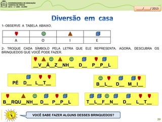 1- OBSERVE A TABELA ABAIXO.
2- TROQUE CADA SÍMBOLO PELA LETRA QUE ELE REPRESENTA. AGORA, DESCUBRA OS
BRINQUEDOS QUE VOCÊ PODE FAZER.
A O I E
__V__Ã__Z__NH__ D__ P__P__L
PÉ D__ L__T__ B__L__ D__ M__I__
T__L__F__N__ D__ L__T__B__RQU__NH__ D__ P__P__L
VOCÊ SABE FAZER ALGUNS DESSES BRINQUEDOS?
clipartsdahora.com.br
39
____/____/ 2013
 