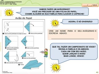 VAMOS FAZER UM AVIÃOZINHO?
VOCÊ VAI PRECISAR DE UMA FOLHA DE PAPEL.
CHAME ALGUÉM DA SUA FAMÍLIA PARA AJUDAR E CAPRICHE!
AGORA, É SÓ DIVERSÃO!
CRIE UM NOME PARA O SEU AVIÃOZINHO E
ESCREVA ABAIXO.
________________________________________
QUE TAL FAZER UM CAMPEONATO DE VOOS?
REÚNA A FAMÍLIA E OS AMIGOS.
CADA UM COM SEU AVIÃO.
QUEM LANÇAR O AVIÃO
MAIS LONGE, VENCE!
clipartsdahora.com.brcomofazerorigami.com.br
sitededicas.ne10.uol.com.br/
40
.
. .
.
.
.
____/____/ 2013
 