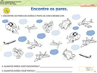 1- ENCONTRE OS PARES DE AVIÕES E PINTE-OS COM A MESMA COR.
2- QUANTOS PARES VOCÊ ENCONTROU? _______________________________
3- QUANTOS AVIÕES VOCÊ PINTOU? ___________________________________
galeriacolorir.comclipartsdahora.com.br
2-7PARES.
3-14AVIÕES.
41
____/____/ 2013
 