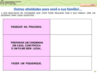 1- LEIA MAIS DICAS DE ATIVIDADES QUE VOCÊ PODE REALIZAR COM A SUA FAMÍLIA. CRIE UM
DESENHO PARA CADA SUGESTÃO.
PASSEAR NA PRACINHA.
PREPARAR UM CINEMINHA
EM CASA, COM PIPOCA
E UM FILME BEM LEGAL.
FAZER UM PIQUENIQUE.
42
____/____/ 2013
 