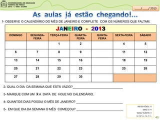 JANEIRO - 2013
DOMINGO SEGUNDA-
FEIRA
TERÇA-FEIRA QUARTA-
FEIRA
QUINTA-
FEIRA
SEXTA-FEIRA SÁBADO
1 2 4 5
6 7 8 9 11 12
13 14 15 16 18 19
20 21 22 23 25 26
27 28 29 30
1- OBSERVE O CALENDÁRIO DO MÊS DE JANEIRO E COMPLETE COM OS NÚMEROS QUE FALTAM.
2- QUAL O DIA DA SEMANA QUE ESTÁ VAZIO?_____________________________
3- MARQUE COM UM X A DATA DE HOJE NO CALENDÁRIO.
4- QUANTOS DIAS POSSUI O MÊS DE JANEIRO? ___________________________
5- EM QUE DIA DA SEMANA O MÊS COMEÇOU? ___________________________
1-3,10,17,24,31.
2-QUINTA-FEIRA
4-31DIAS
5-TERÇA-FEIRA
43
____/____/ 2013
 