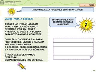 VAMOS PARA A ESCOLA?
QUANDO AS FÉRIAS ACABAM
PARA A ESCOLA NÓS VAMOS!
DEIXAMOS POR UM TEMPO
A PETECA, A BOLA E A BONECA
PARA NOVOS AMIGOS CONHECER.
COM LÁPIS, CADERNOS E ALEGRIA,
PROFESSORES, LIVROS E FANTASIA
NÓS VAMOS DESCOBRIR
O COLORIDO ESCONDIDO NAS LETRAS
E A MAGIA POR TRÁS DOS NÚMEROS.
É HORA DA ESCOLA! VAMOS
DEPRESSA!
MUITAS NOVIDADES NOS ESPERAM.
AMIGUINHO, LEIA A POESIA QUE SEPAREI PARA VOCÊ!
clipartsdahora.com.br
ESCREVA DE QUE MAIS
GOSTOU DE BRINCAR
NAS FÉRIAS!
Profª.AdrianaQueridoeJanaínaCruz
44
____/____/ 2013
 