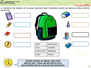 clipartsdahora.com.br
sitededicas.ne10.uol.com.br/
ADOREI PASSAR AS FÉRIAS COM VOCÊ!
DESEJO QUE TENHA UM ANO MUITO FELIZ,
QUE APRENDA MUITO E QUE ESTUDE BASTANTE!
2- ESCREVA OS NOMES DE ALGUNS OBJETOS QUE PODEMOS LEVAR NA MOCHILA PARA VOLTAR
ÀS AULAS.
LÁPIS
COLA
LÁPIS DE COR
LIVRO
APONTADOR
CADERNO
BORRACHA
CANETA
46
____/____/ 2013
 
