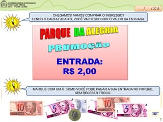 CHEGAMOS! VAMOS COMPRAR O INGRESSO?
LENDO O CARTAZ ABAIXO, VOCÊ VAI DESCOBRIR O VALOR DA ENTRADA.
MARQUE COM UM X COMO VOCÊ PODE PAGAR A SUA ENTRADA NO PARQUE,
SEM RECEBER TROCO.
clipartsdahora.com.brclipartsdahora.com.br
educador.brasilescola.com
ENTRADA:
R$ 2,00
X
5
____/____/ 2013
 