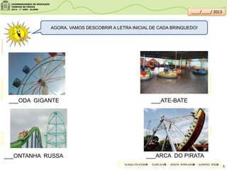 AGORA, VAMOS DESCOBRIR A LETRA INICIAL DE CADA BRINQUEDO!
produto.mercadolivre.com.brblog.decolar.com
___ODA GIGANTE
___ONTANHA RUSSA
___ATE-BATE
___ARCA DO PIRATA
fotolog.comcidadesaopaulo.olx.com.br
clipartsdahora.com.br
RODAGIGANTEMONTANHARUSSABATE-BATEBARCADOPIRATA
6
____/____/ 2013
 