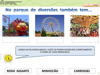 pequenopolisba.com.br
panoramio.com
guia.folha.uol.com.br
CARROSSELMINHOCÃORODA GIGANTE
LENDO AS PALAVRAS ABAIXO, VOCÊ VAI PODER ESCREVER CORRETAMENTE
O NOME DE CADA BRINQUEDO.
clipartsdahora.com.br
7
____/____/ 2013
 
