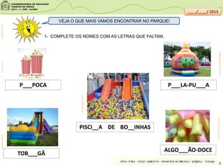 8
VEJA O QUE MAIS VAMOS ENCONTRAR NO PARQUE!
P___POCA
ALGO___ÃO-DOCE
produto.mercadolivre.com.br
TOB___GÃ
P___LA-PU___A
cidaderiodejaneiro.olx.com.br
PISCI__A DE BO__INHAS
edmaisfestas.com.br
br.freepik.comarteinflavel.com.br
1- COMPLETE OS NOMES COM AS LETRAS QUE FALTAM.
clipartsdahora.com.br
PIPOCA–TOBOGÃ–PISCINADEBOLINHAS–ALGODÃO-DOCE–PULA-PULA
____/____/ 2013
 