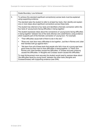 Exemplar for internal assessment resource English 1.8A for Achievement Standard 90852
© Crown 2010
Grade Boundary: Low Achieved
5. To achieve this standard significant connection(s) across texts must be explained
using supporting evidence.
The standard asks the student to refer to at least four texts, then identify and explain
one or more ideas about significant connections across these texts.
The student has referred to four texts and identified a thematic connection within the
four texts of ‘young lovers facing difficulties in being together’.
The student expresses ideas about the connections of ‘young lovers facing difficulties
in being together’ between two of the texts (Romeo and Juliet/Titanic) using evidence
which supports part of the thematic connection of ‘young love’. For example:
• “Their difficulties cause both of them to die in the end.”
• “Rose and Jack face many difficulties to be together. Just like in Romeo and Juliet
their families both go against them.”
• “We learn from all of these texts that people who fall in love at a young age have
good times but then have to face difficulties in being together. In Titanic and
Romeo and Juliet families caused the difficulties. In Grease and peer pressure
caused the difficulties. In Noughts and Crosses racism caused the difficulties.”
To meet Achievement more securely the student would need to express ideas about
‘the difficulties faced by young lovers’ between the other texts (Noughts and
Crosses/Grease) with supporting evidence (see EN4).
 
