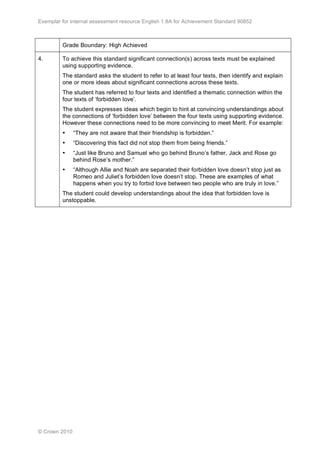 Exemplar for internal assessment resource English 1.8A for Achievement Standard 90852
© Crown 2010
Grade Boundary: High Achieved
4. To achieve this standard significant connection(s) across texts must be explained
using supporting evidence.
The standard asks the student to refer to at least four texts, then identify and explain
one or more ideas about significant connections across these texts.
The student has referred to four texts and identified a thematic connection within the
four texts of ‘forbidden love’.
The student expresses ideas which begin to hint at convincing understandings about
the connections of ‘forbidden love’ between the four texts using supporting evidence.
However these connections need to be more convincing to meet Merit. For example:
• “They are not aware that their friendship is forbidden.”
• “Discovering this fact did not stop them from being friends.”
• “Just like Bruno and Samuel who go behind Bruno’s father, Jack and Rose go
behind Rose’s mother.”
• “Although Allie and Noah are separated their forbidden love doesn’t stop just as
Romeo and Juliet’s forbidden love doesn’t stop. These are examples of what
happens when you try to forbid love between two people who are truly in love.”
The student could develop understandings about the idea that forbidden love is
unstoppable.
 
