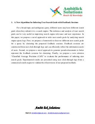 Ambit lick Solutions
Mail Id: Ambitlick@gmail.com , Ambitlicksolutions@gmail.Com
1. A New Algorithm for Inferring User Search Goals with Feedback Sessions
For a broad-topic and ambiguous query, different users may have different search
goals when they submit it to a search engine. The inference and analysis of user search
goals can be very useful in improving search engine relevance and user experience. In
this paper, we propose a novel approach to infer user search goals by analyzing search
engine query logs. First, we propose a framework to discover different user search goals
for a query by clustering the proposed feedback sessions. Feedback sessions are
constructed from user click-through logs and can efficiently reflect the information needs
of users. Second, we propose a novel approach to generate pseudo-documents to better
represent the feedback sessions for clustering. Finally, we propose a new criterion
“Classified Average Precision (CAP)” to evaluate the performance of inferring user
search goals. Experimental results are presented using user click-through logs from a
commercial search engine to validate the effectiveness of our proposed methods.
 