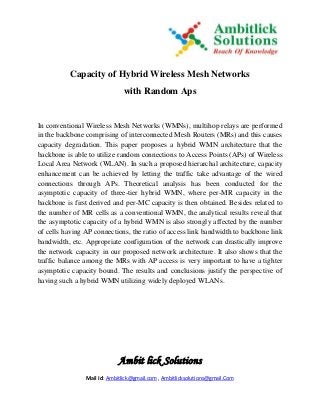 Ambit lick Solutions
Mail Id: Ambitlick@gmail.com , Ambitlicksolutions@gmail.Com
Capacity of Hybrid Wireless Mesh Networks
with Random Aps
In conventional Wireless Mesh Networks (WMNs), multihop relays are performed
in the backbone comprising of interconnected Mesh Routers (MRs) and this causes
capacity degradation. This paper proposes a hybrid WMN architecture that the
backbone is able to utilize random connections to Access Points (APs) of Wireless
Local Area Network (WLAN). In such a proposed hierarchal architecture, capacity
enhancement can be achieved by letting the traffic take advantage of the wired
connections through APs. Theoretical analysis has been conducted for the
asymptotic capacity of three-tier hybrid WMN, where per-MR capacity in the
backbone is first derived and per-MC capacity is then obtained. Besides related to
the number of MR cells as a conventional WMN, the analytical results reveal that
the asymptotic capacity of a hybrid WMN is also strongly affected by the number
of cells having AP connections, the ratio of access link bandwidth to backbone link
bandwidth, etc. Appropriate configuration of the network can drastically improve
the network capacity in our proposed network architecture. It also shows that the
traffic balance among the MRs with AP access is very important to have a tighter
asymptotic capacity bound. The results and conclusions justify the perspective of
having such a hybrid WMN utilizing widely deployed WLANs.
 